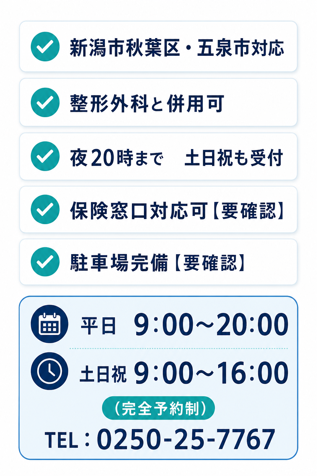 ✓ 新潟市秋葉区・五泉市対応　✓ 整形外科と併用可
✓ 夜20時まで／土日祝も受付　✓ 保険窓口対応可【要確認】
✓ 駐車場完備【要確認】

平日 9:00〜20:00
土日祝 9:00〜16:00

（完全予約制）
TEL：0250-25-7767