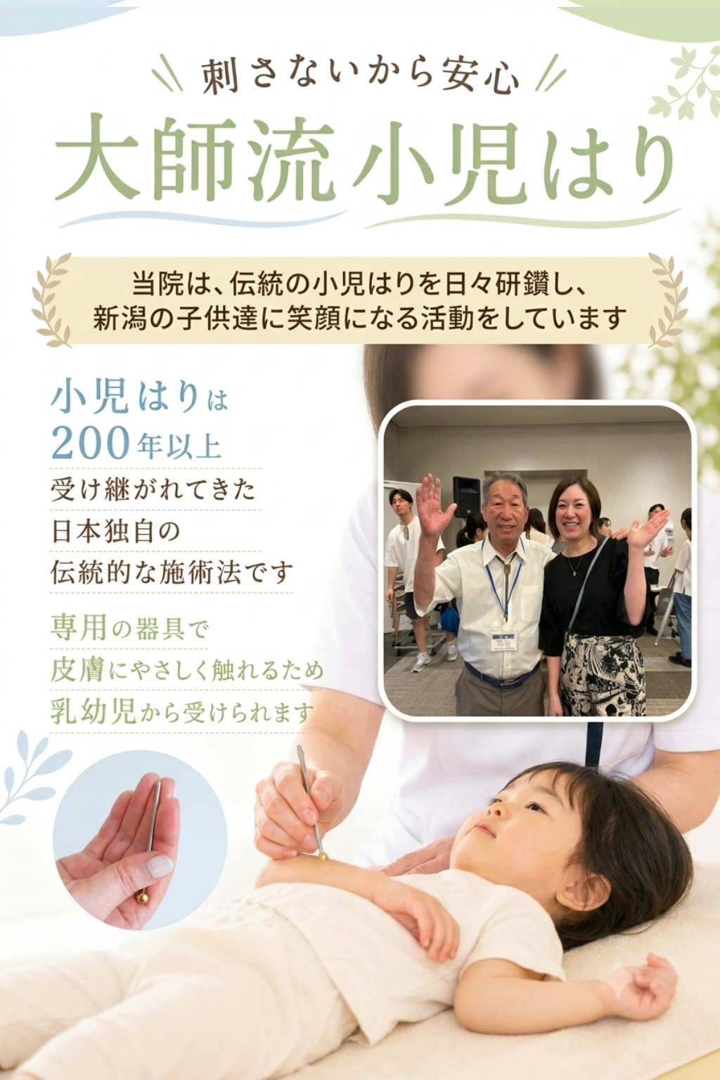小児はりとは

刺さないから安心
大師流小児はり

小児はりは
200年以上受け継がれてきた
日本独自の伝統的な施術法です
専用の器具で
皮膚にやさしく触れるため
乳幼児から受けられます

