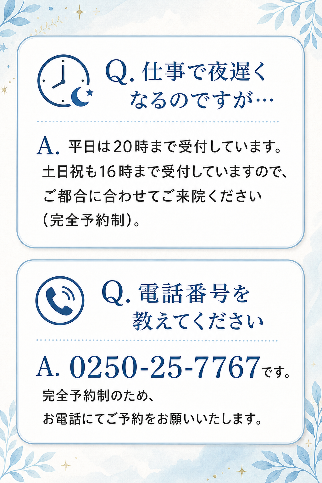 Q. 仕事で夜遅くなるのですが…
A. 平日は20時まで受付しています。土日祝も16時まで受付していますので、ご都合に合わせてご来院ください（完全予約制）。

Q. 電話番号を教えてください
A. 0250-25-7767です。完全予約制のため、お電話にてご予約をお願いいたします。