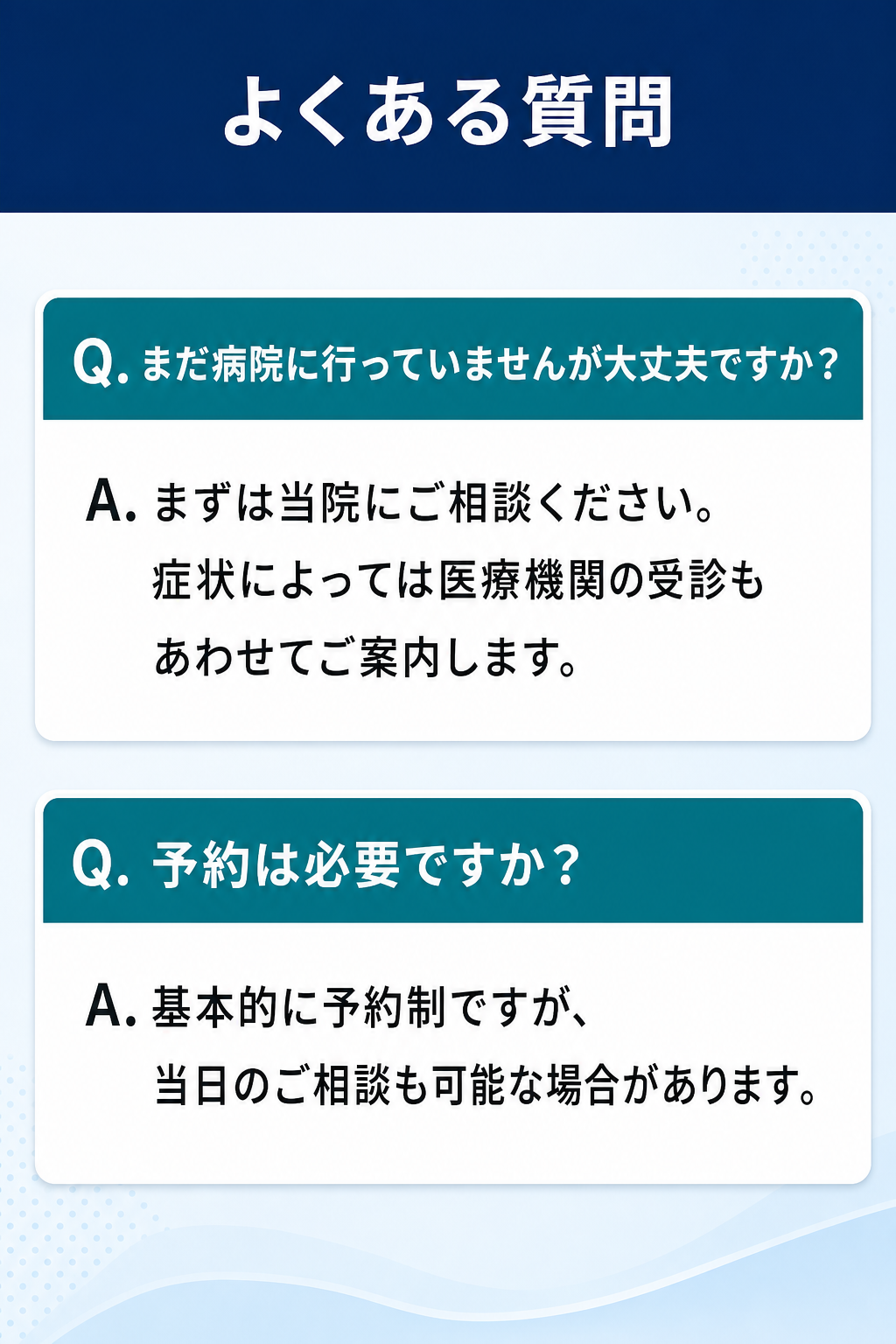よくある質問

Q. まだ病院に行っていませんが大丈夫ですか？
A. まずは当院にご相談ください。症状によっては医療機関の受診もあわせてご案内します。

Q. 予約は必要ですか？
A. 基本的に予約制ですが、当日のご相談も可能な場合があります。