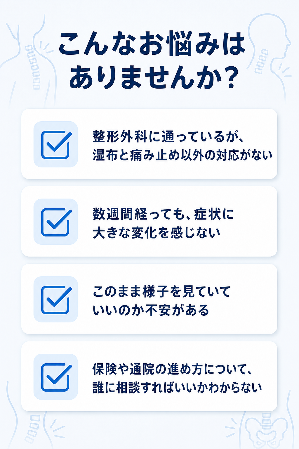 こんなお悩みはありませんか？

整形外科に通っているが、湿布と痛み止め以外の対応がない
数週間経っても、症状に大きな変化を感じない
このまま様子を見ていていいのか不安がある
保険や通院の進め方について、誰に相談すればいいかわからない