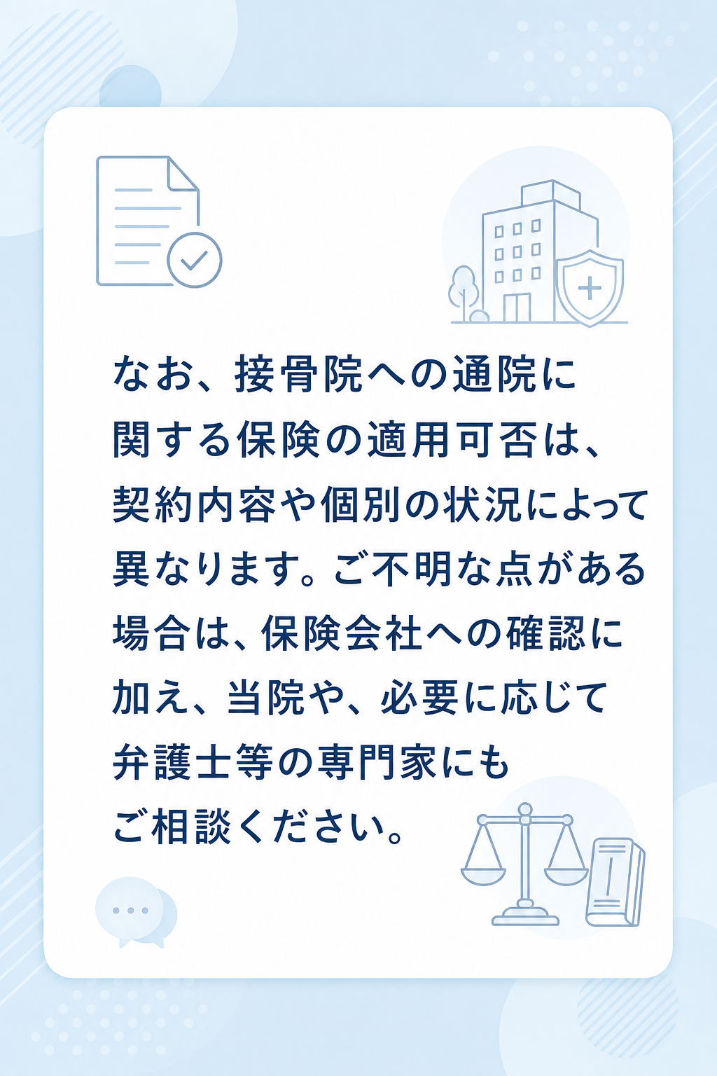 なお、接骨院への通院に関する保険の適用可否は、契約内容や個別の状況によって異なります。ご不明な点がある場合は、保険会社への確認に加え、当院や、必要に応じて弁護士等の専門家にもご相談ください。