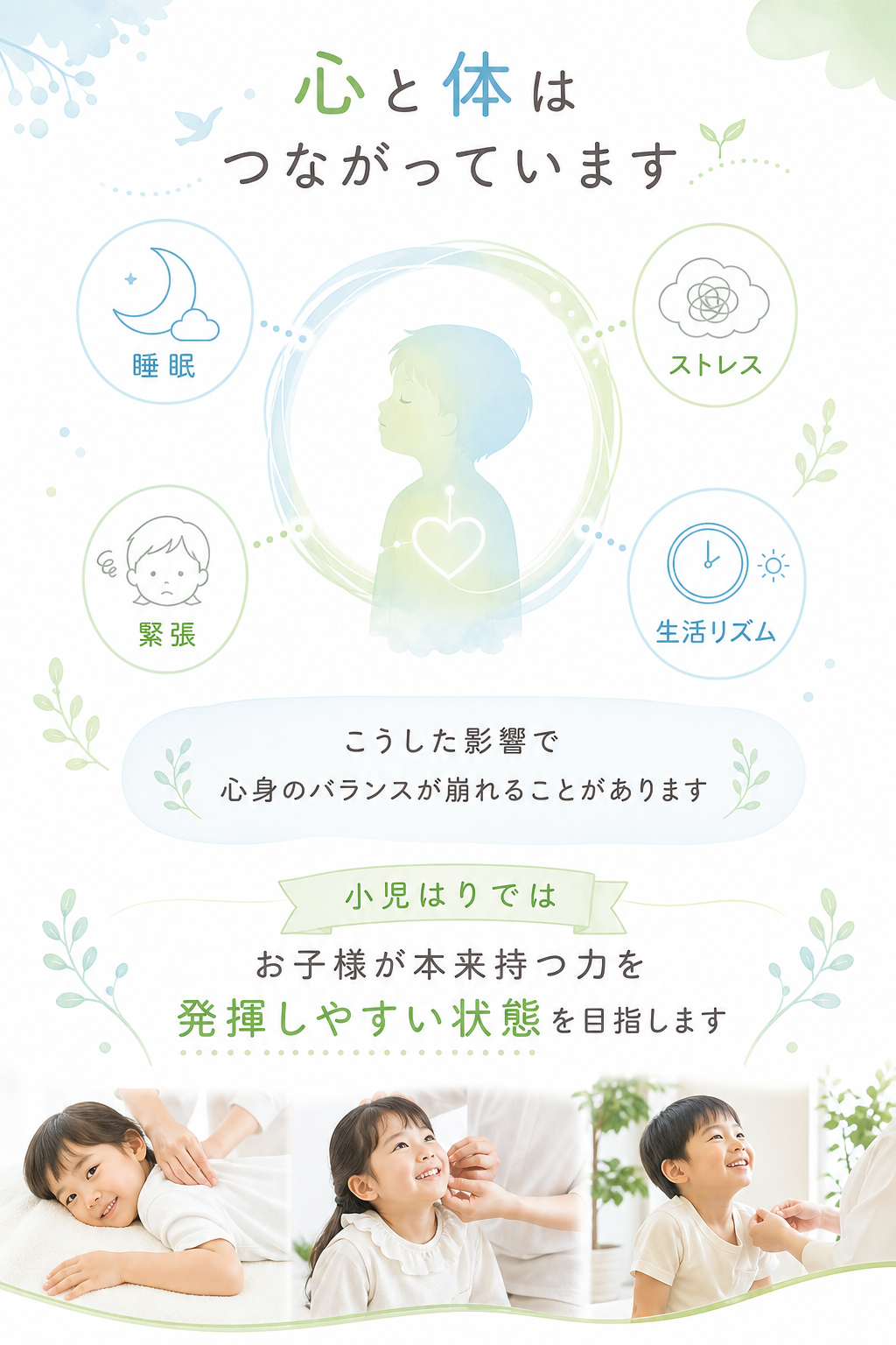 心と体はつながっています

睡眠
ストレス
緊張
生活リズム

こうした影響で心身のバランスが崩れることがあります

小児はりではお子様が本来持つ力を発揮しやすい状態を目指します
