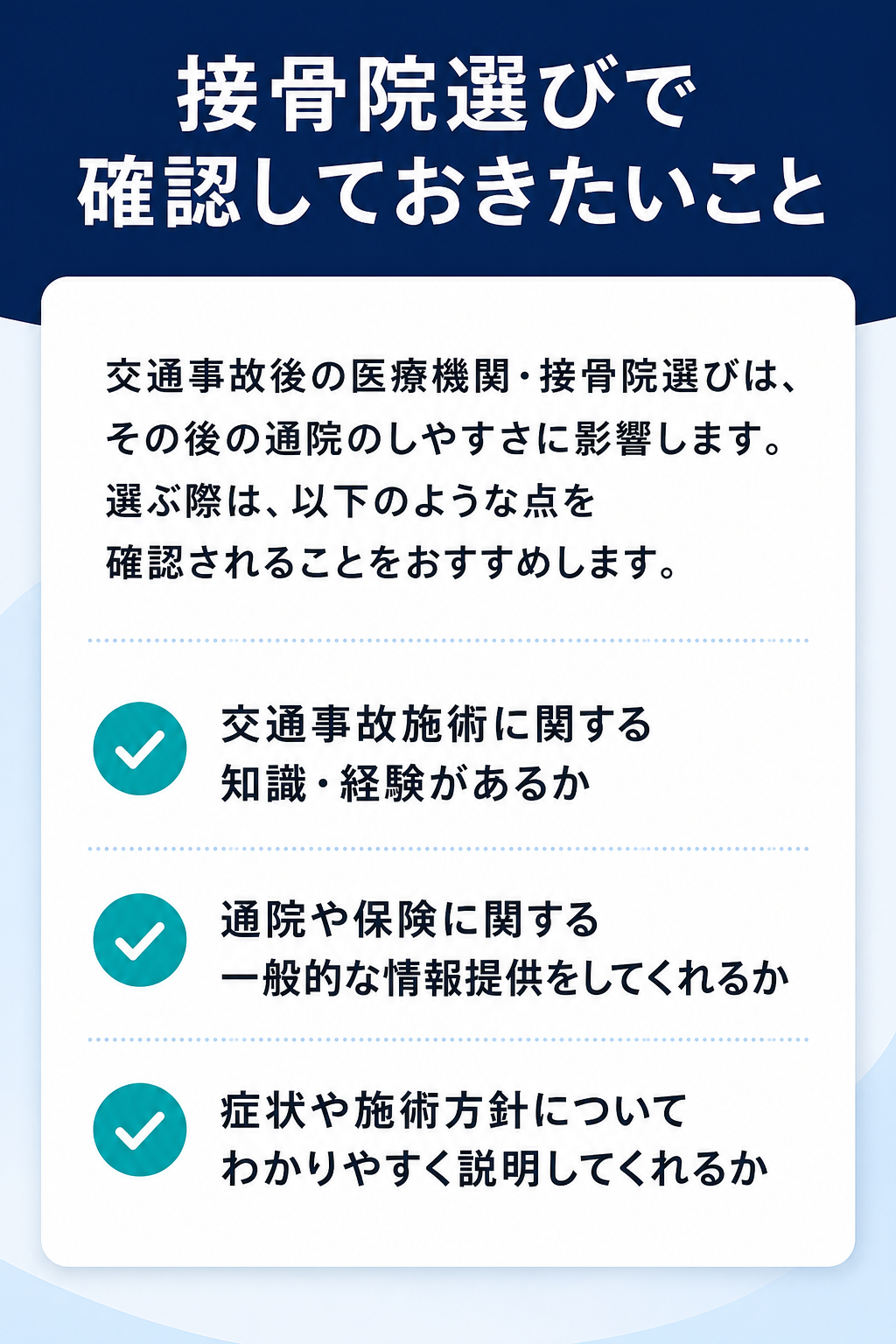 接骨院選びで確認しておきたいこと

交通事故後の医療機関・接骨院選びは、その後の通院のしやすさに影響します。選ぶ際は、以下のような点を確認されることをおすすめします。

交通事故施術に関する知識・経験があるか
通院や保険に関する一般的な情報提供をしてくれるか
症状や施術方針についてわかりやすく説明してくれるか