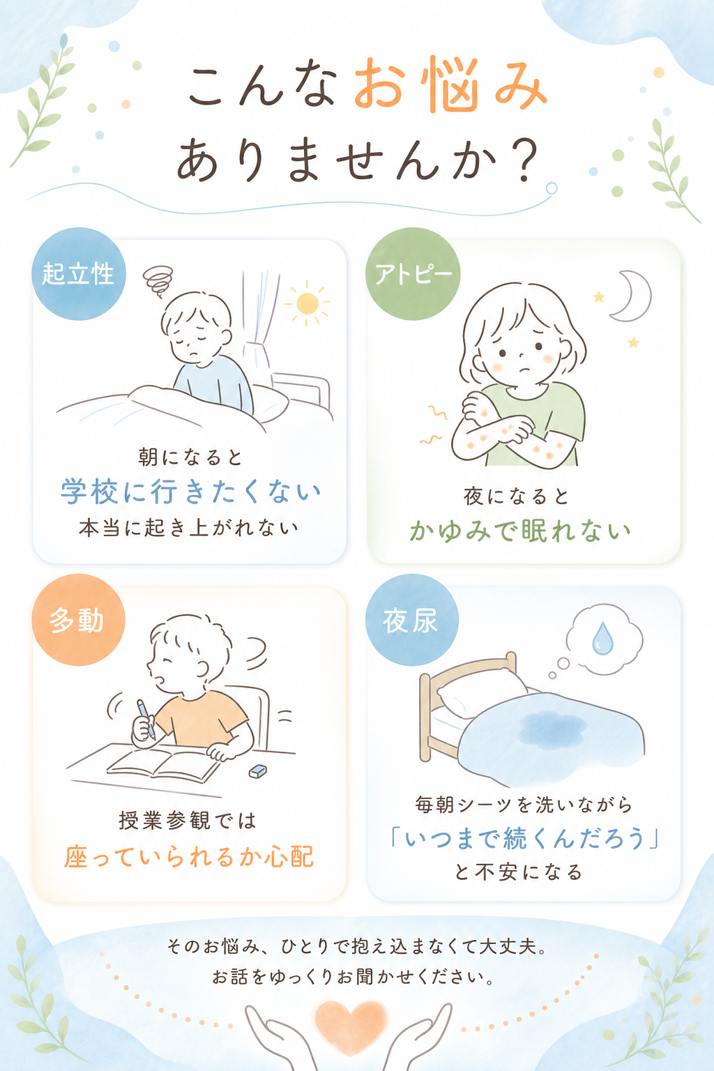 こんなお悩み
 ありませんか？

朝になると「学校に行きたくない」
本当に起き上がれない

夜になるとかゆみで眠れない

授業参観では座っていられるか心配

毎朝シーツを洗いながら「いつまで続くんだろう」と不安になる