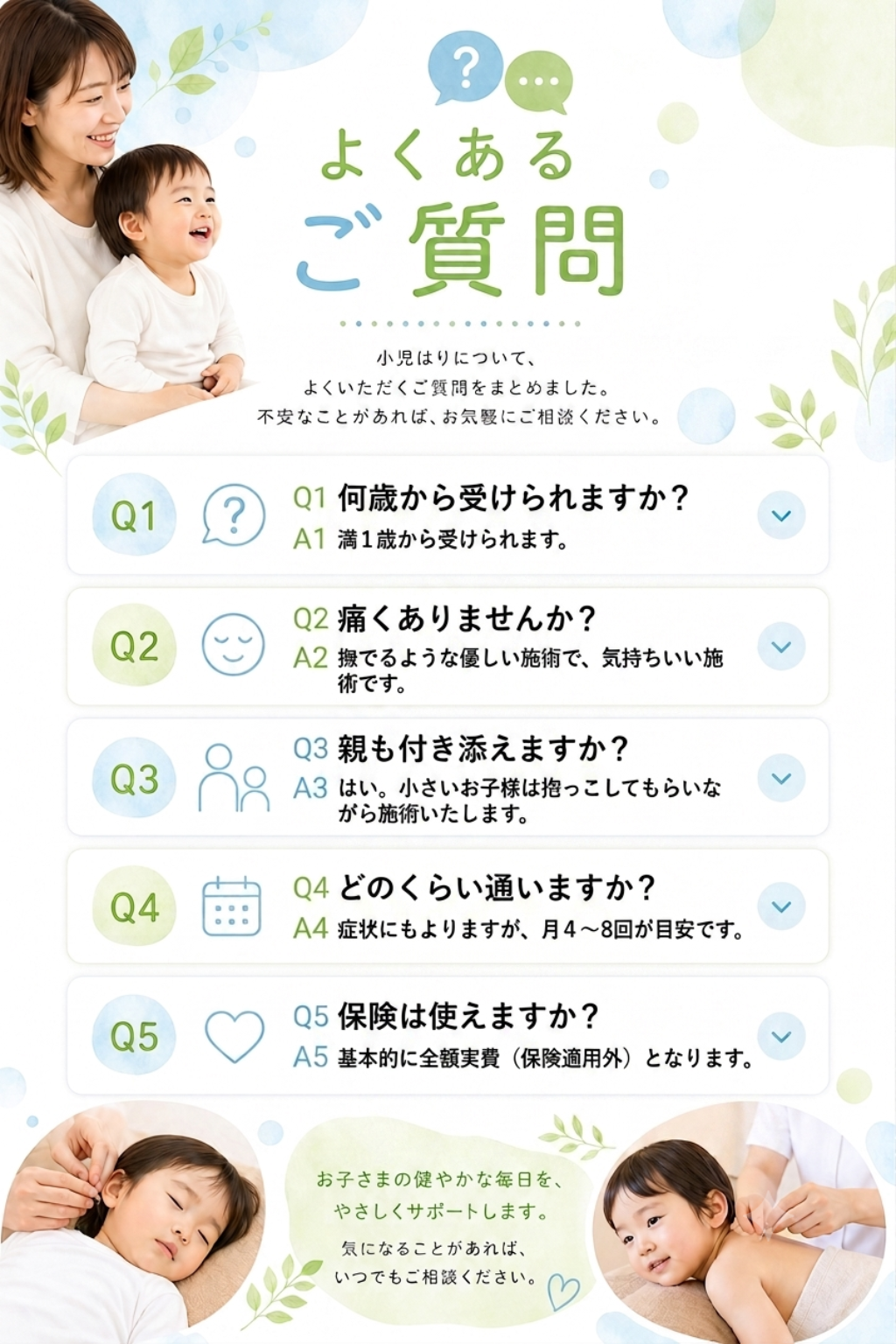 よくあるご質問
小児針についてよくいただく質問をまとめました。不安なことがあればお気軽にご相談ください。
Q1 何歳から受けられますか？
A1 満１歳から受けられます。
Q2 痛くありませんか？
A2 撫でるような優しい施術で、気持ちいい施術です。
Q3 親も付き添えますか？
A3 はい。小さいお子様は抱っこしてもらいながら施術いたします。
Q4 どのくらい通いますか？
A4 症状にもよりますが、月４～8回が目安です。
Q5 保険は使えますか？
A5 基本的に全額実費（保険適用外）となります。